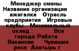 Менеджер смены › Название организации ­ Zажигалка › Отрасль предприятия ­ Игровые клубы › Минимальный оклад ­ 45 000 - Все города Работа » Вакансии   . Чувашия респ.,Алатырь г.